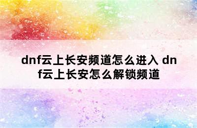 dnf云上长安频道怎么进入 dnf云上长安怎么解锁频道